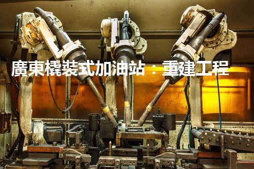 廣東橇裝式加油站：重建工程中的挑戰(zhàn)與創(chuàng)新！